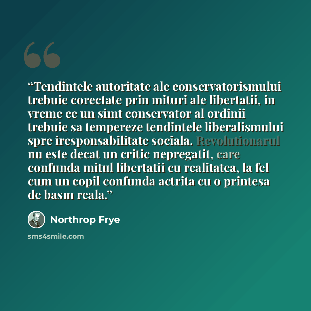 “Tendintele autoritate ale conservatorismului trebuie corectate prin mituri ale libertatii, in vreme ce un simt conservator al ordinii trebuie sa tempereze tendintele liberalismului spre iresponsabilitate sociala. Revolutionarul nu este decat un critic nepregatit, care confunda mitul libertatii cu…” quote by Northrop Frye