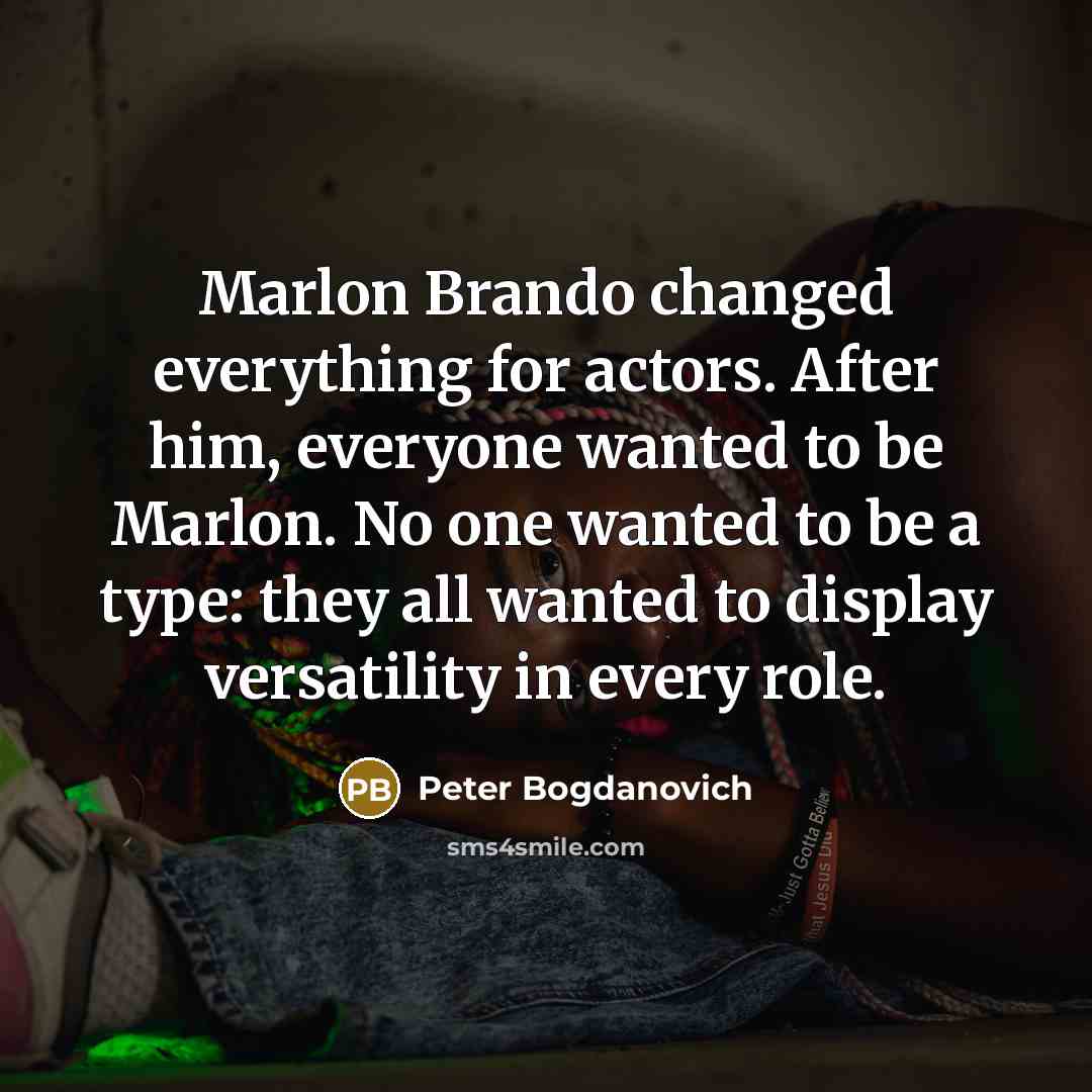 “Marlon Brando changed everything for actors. After him, everyone wanted to be Marlon. No one wanted to be a type: they all wanted to display versatility in every role.” quote by Peter Bogdanovich