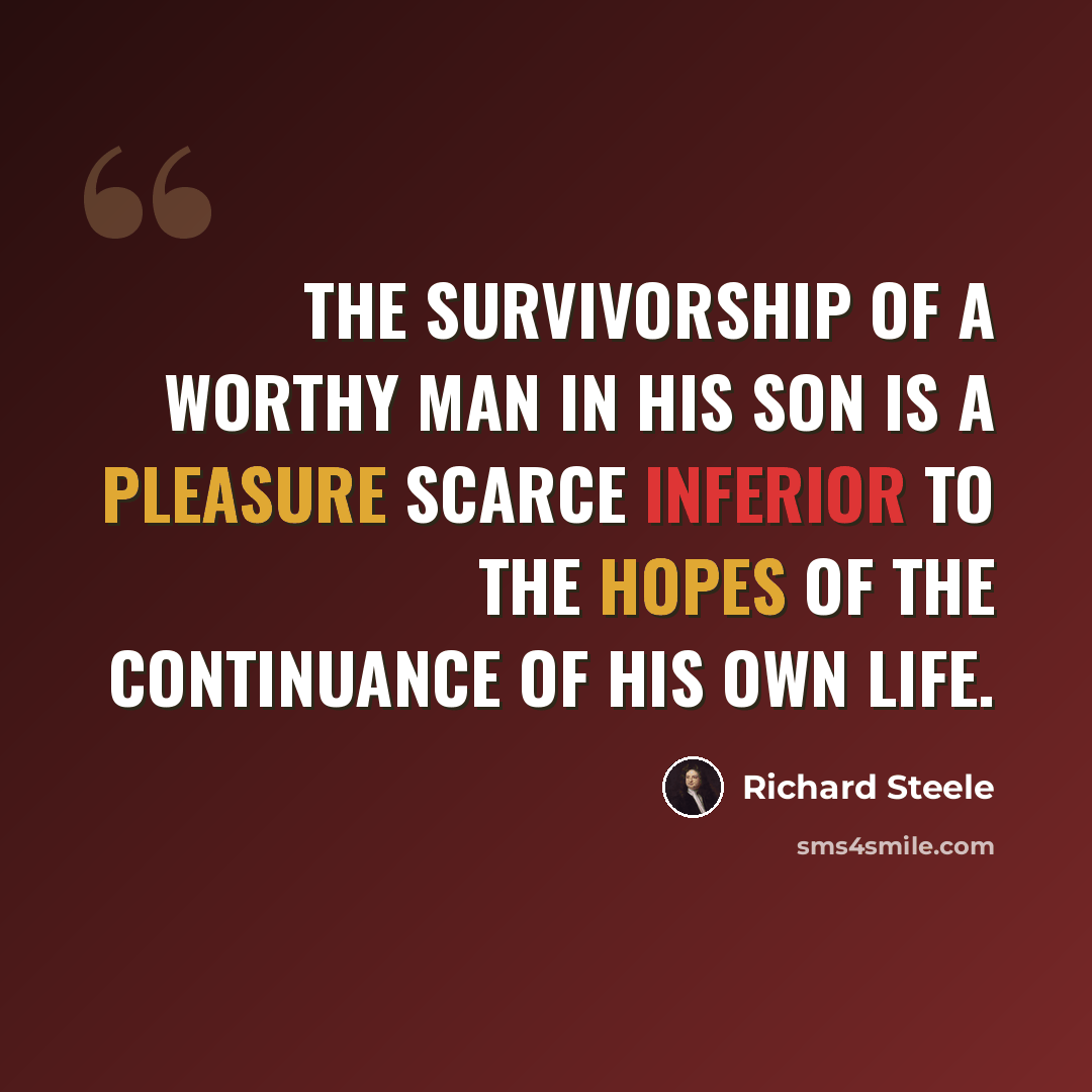 “The survivorship of a worthy man in his son is a pleasure scarce inferior to the hopes of the continuance of his own life.” quote by Richard Steele