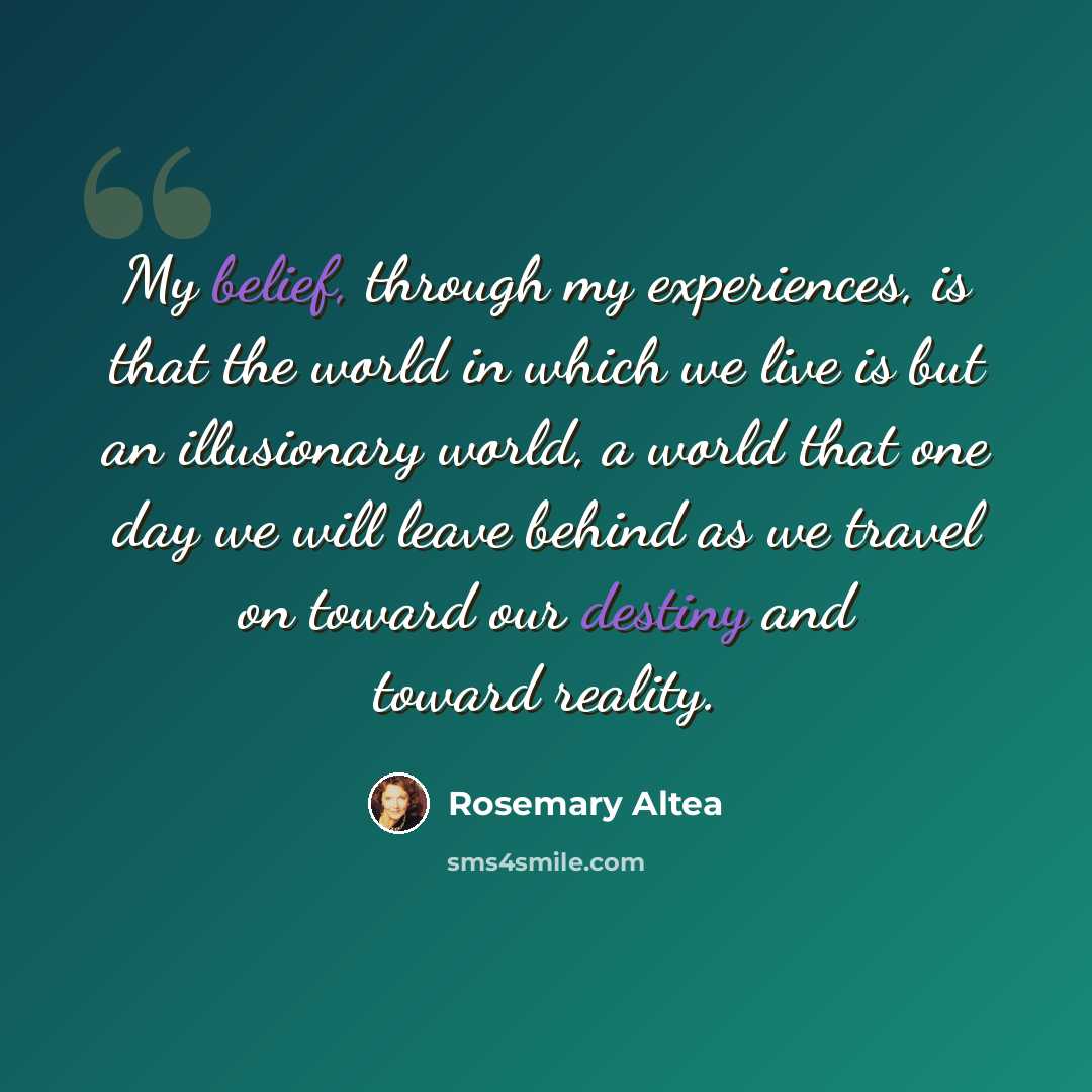 “My belief, through my experiences, is that the world in which we live is but an illusionary world, a world that one day we will leave behind as we travel on toward our destiny and toward reality.” quote by Rosemary Altea