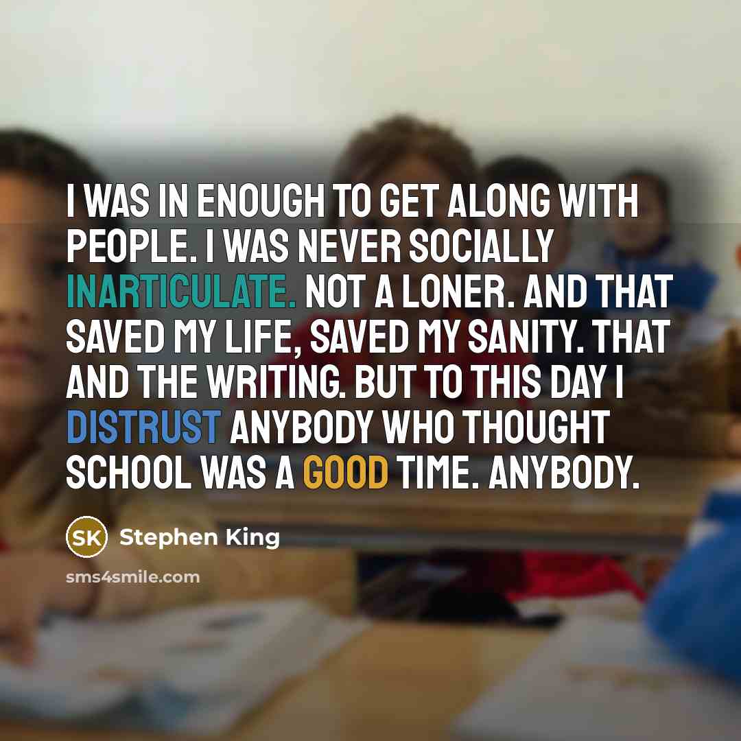 “I was in enough to get along with people. I was never socially inarticulate. Not a loner. And that saved my life, saved my sanity. That and the writing. But to this day I distrust anybody who thought school was a good time. Anybody.” quote by Stephen King