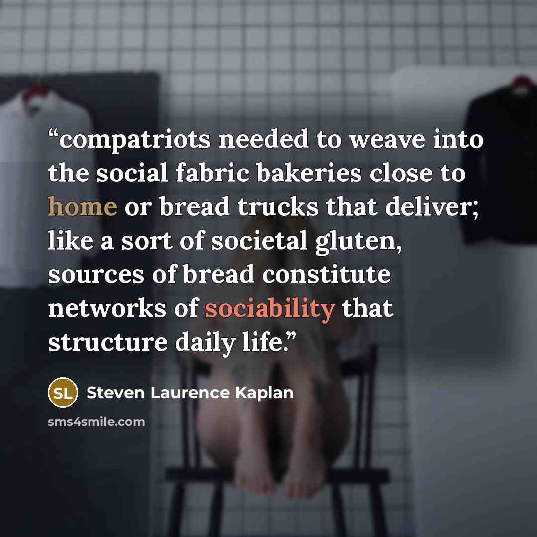“compatriots needed to weave into the social fabric bakeries close to home or bread trucks that deliver; like a sort of societal gluten, sources of bread constitute networks of sociability that structure daily life.” quote by Steven Laurence Kaplan