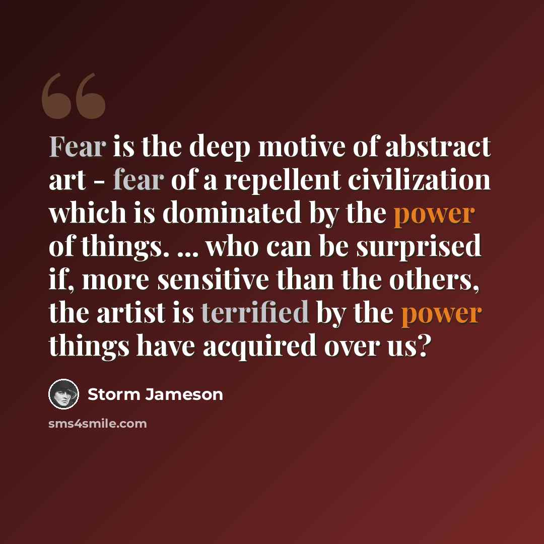 “Fear is the deep motive of abstract art - fear of a repellent civilization which is dominated by the power of things. ... who can be surprised if, more sensitive than the others, the artist is terrified by the power things have acquired over us?” quote by Storm Jameson