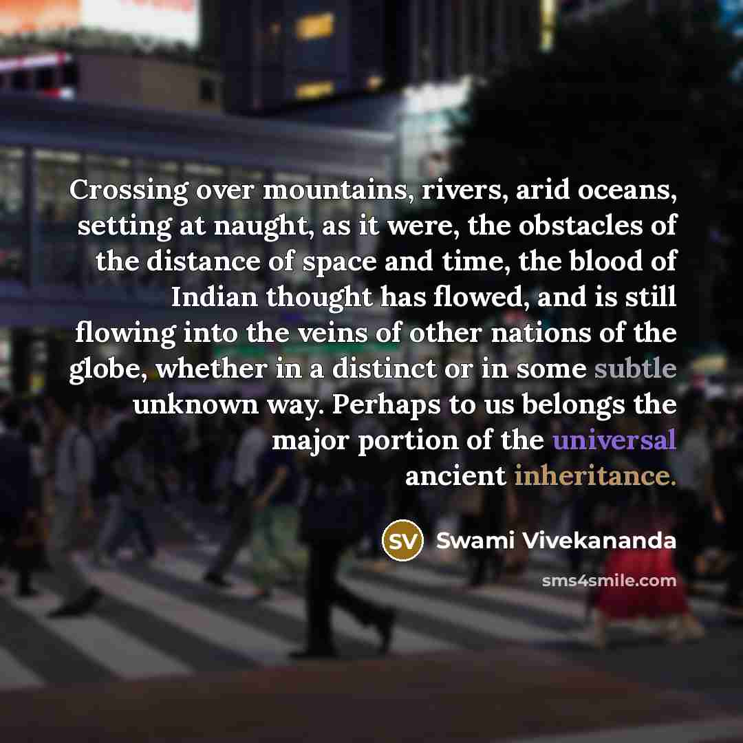 “Crossing over mountains, rivers, arid oceans, setting at naught, as it were, the obstacles of the distance of space and time, the blood of Indian thought has flowed, and is still flowing into the veins of other nations of the globe, whether in a distinct or in some subtle unknown way. Perhaps to…” quote by Swami Vivekananda