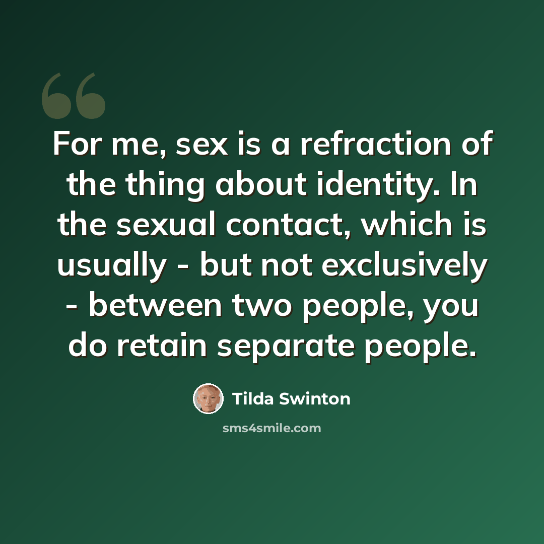 “For me, sex is a refraction of the thing about identity. In the sexual contact, which is usually - but not exclusively - between two people, you do retain separate people.” quote by Tilda Swinton