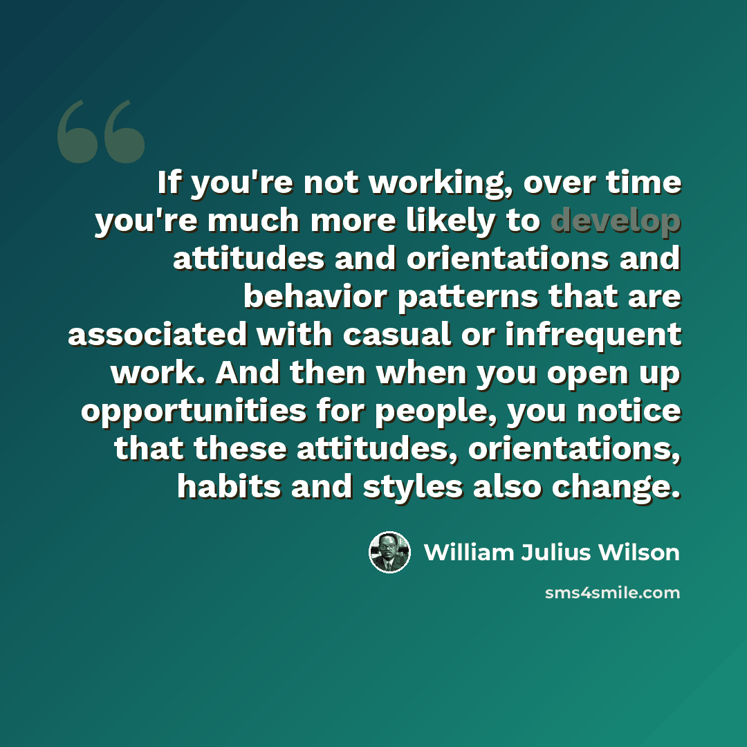 “If you're not working, over time you're much more likely to develop attitudes and orientations and behavior patterns that are associated with casual or infrequent work. And then when you open up opportunities for people, you notice that these attitudes, orientations, habits and styles also change.” quote by William Julius Wilson