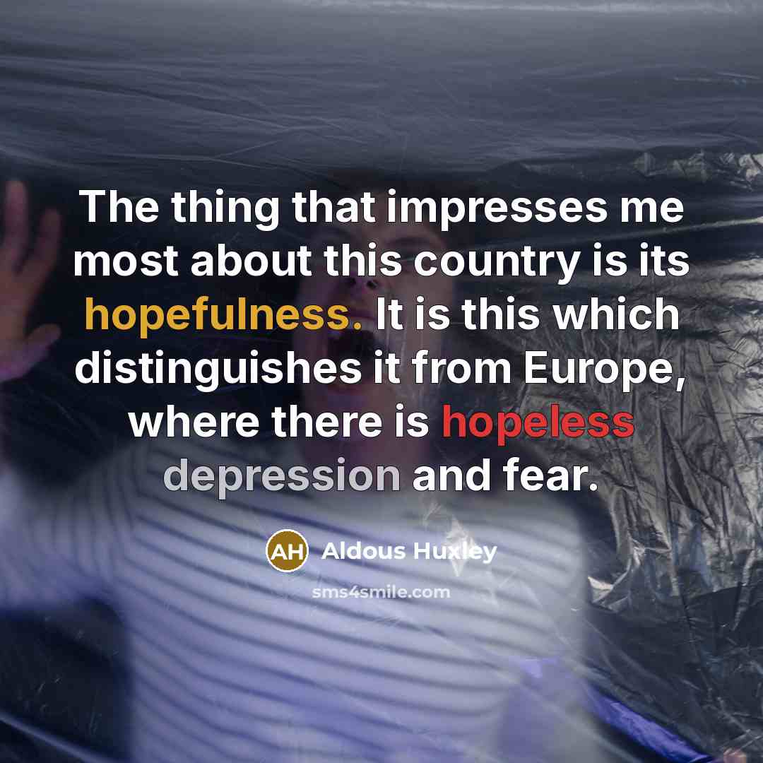 “The thing that impresses me most about this country is its hopefulness. It is this which distinguishes it from Europe, where there is hopeless depression and fear.” quote by Aldous Huxley