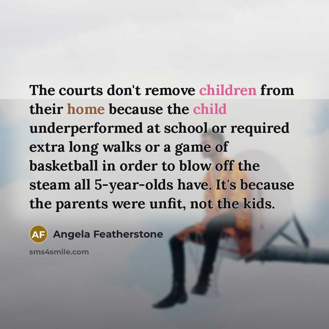 “The courts don't remove children from their home because the child underperformed at school or required extra long walks or a game of basketball in order to blow off the steam all 5-year-olds have. It's because the parents were unfit, not the kids.” quote by Angela Featherstone