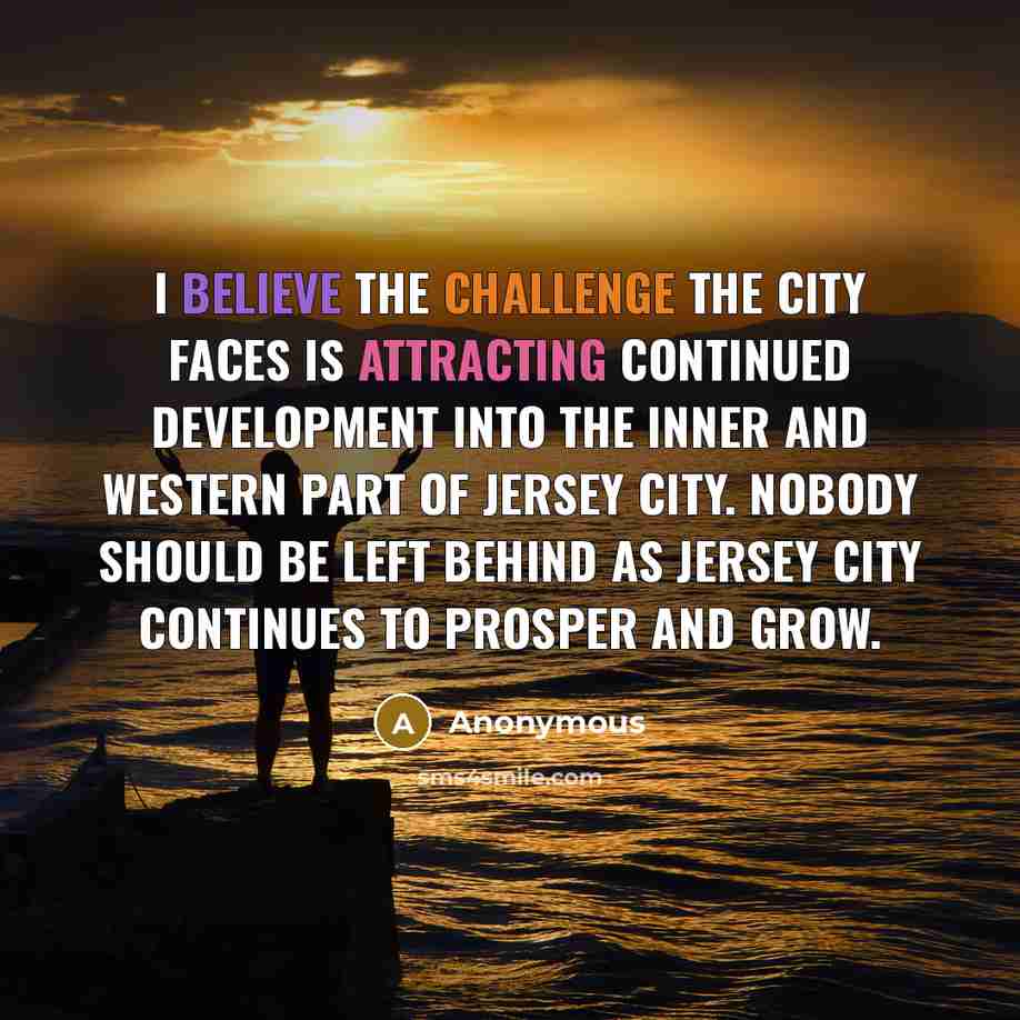“I believe the challenge the city faces is attracting continued development into the inner and western part of Jersey City. Nobody should be left behind as Jersey City continues to prosper and grow.” quote by Anonymous