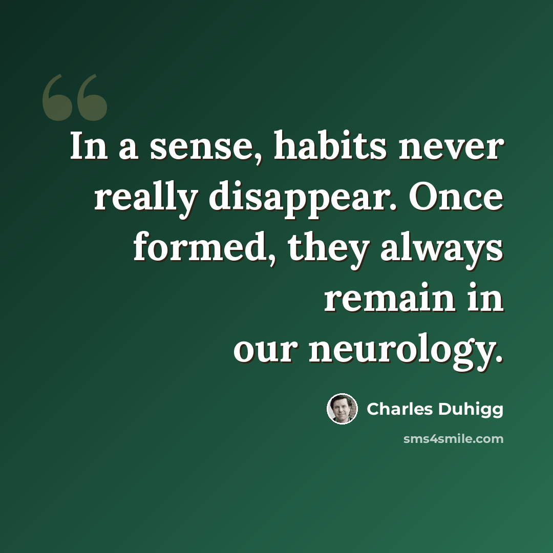 “In a sense, habits never really disappear. Once formed, they always remain in our neurology.” quote by Charles Duhigg