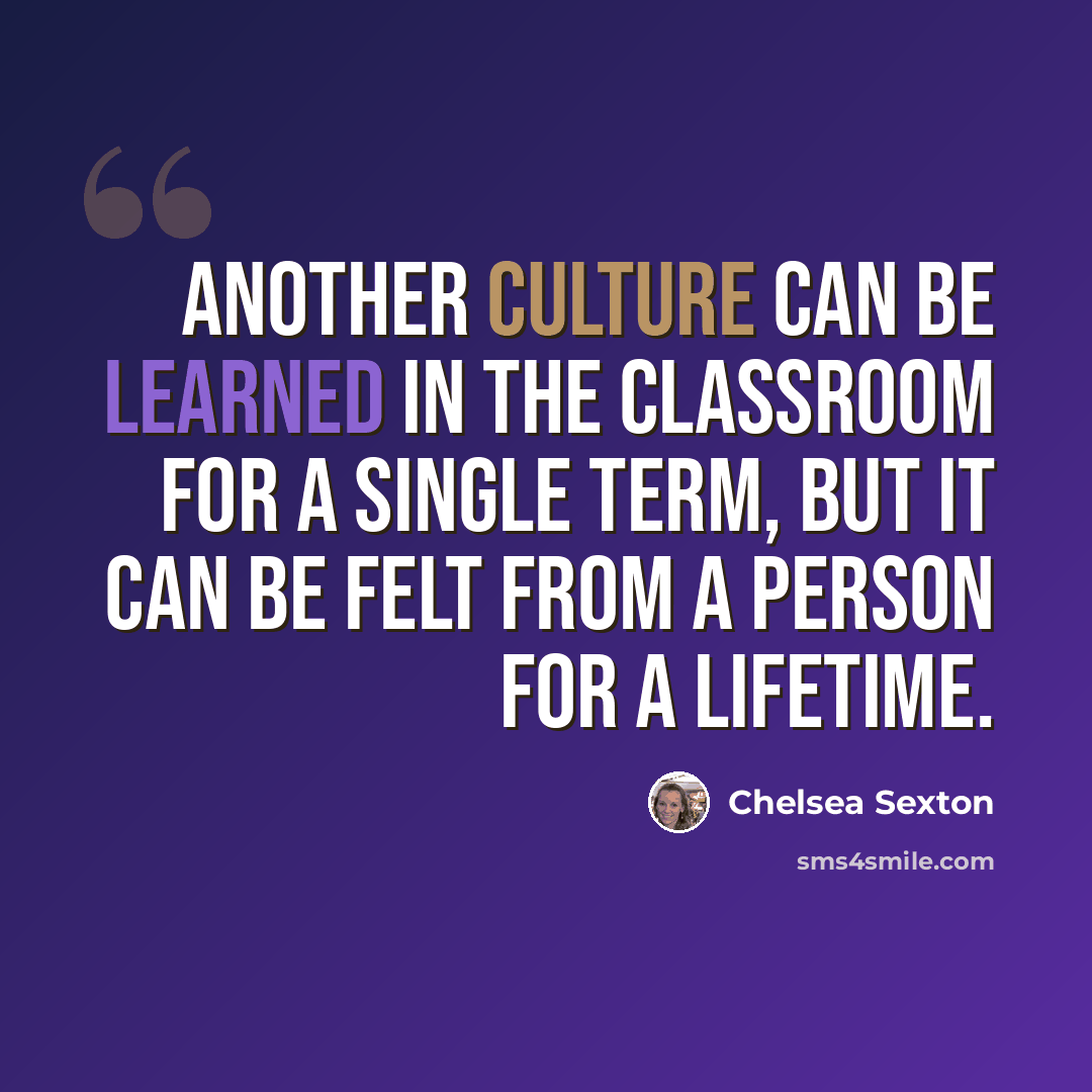 “Another culture can be learned in the classroom for a single term, but it can be felt from a person for a lifetime.” quote by Chelsea Sexton