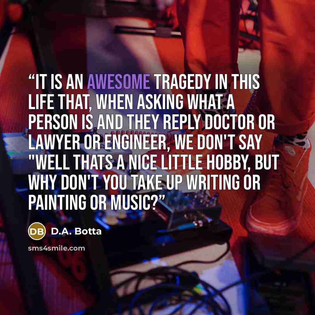 “It is an awesome tragedy in this life that, when asking what a person is and they reply doctor or lawyer or engineer, we don't say "Well thats a nice little hobby, but why don't you take up writing or painting or music?” quote by D.A. Botta