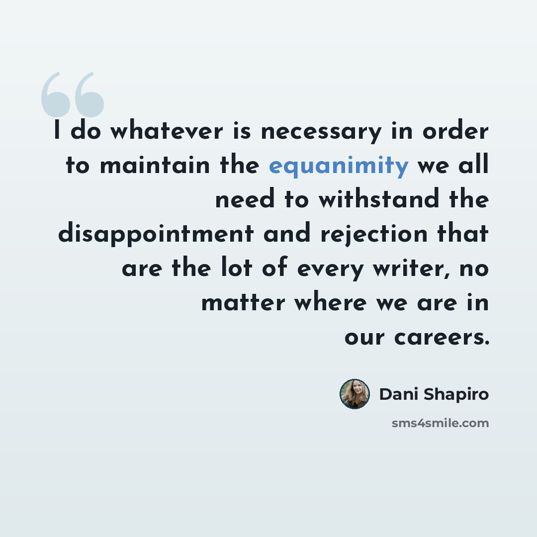 “I do whatever is necessary in order to maintain the equanimity we all need to withstand the disappointment and rejection that are the lot of every writer, no matter where we are in our careers.” quote by Dani Shapiro