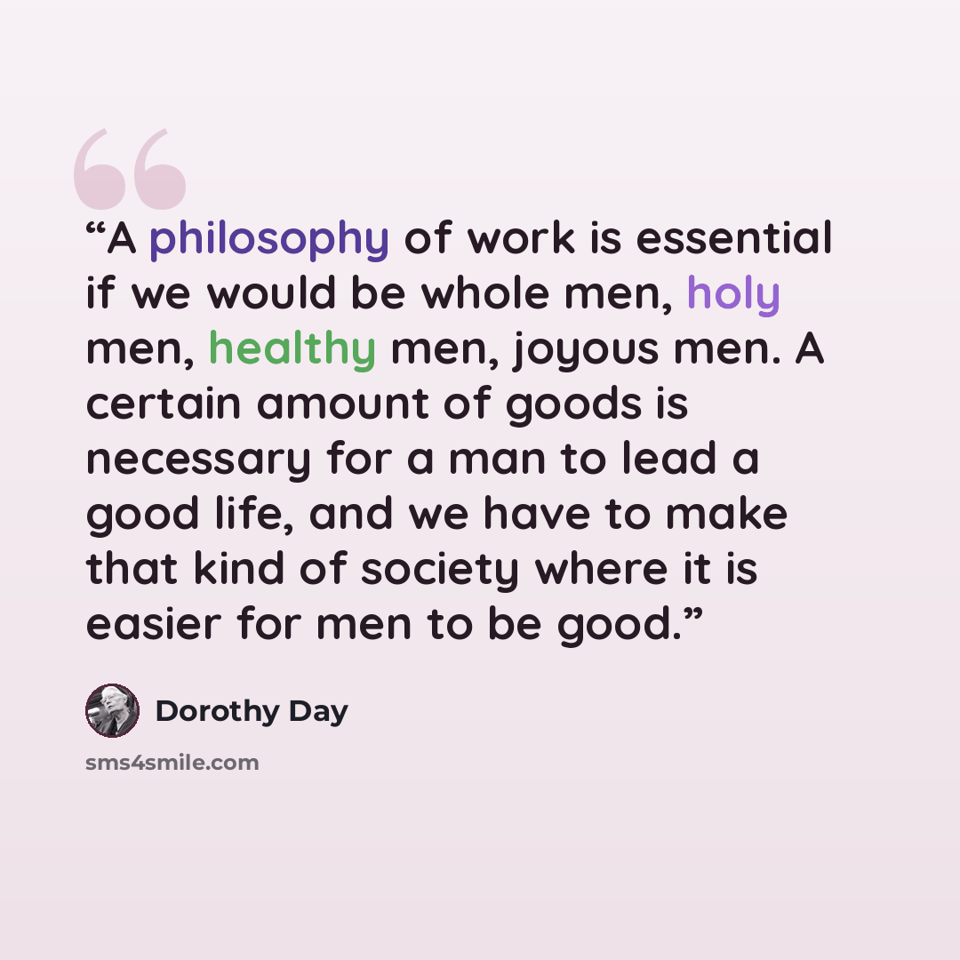 “A philosophy of work is essential if we would be whole men, holy men, healthy men, joyous men. A certain amount of goods is necessary for a man to lead a good life, and we have to make that kind of society where it is easier for men to be good.” quote by Dorothy Day