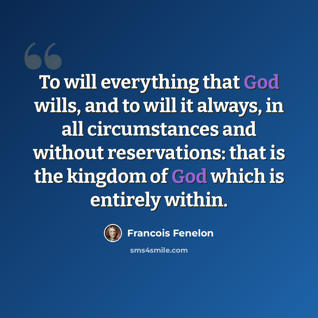 “To will everything that God wills, and to will it always, in all circumstances and without reservations: that is the kingdom of God which is entirely within.” quote by Francois Fenelon