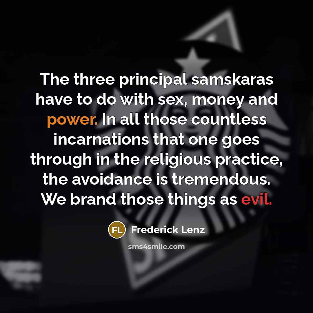 “The three principal samskaras have to do with sex, money and power. In all those countless incarnations that one goes through in the religious practice, the avoidance is tremendous. We brand those things as evil.” quote by Frederick Lenz