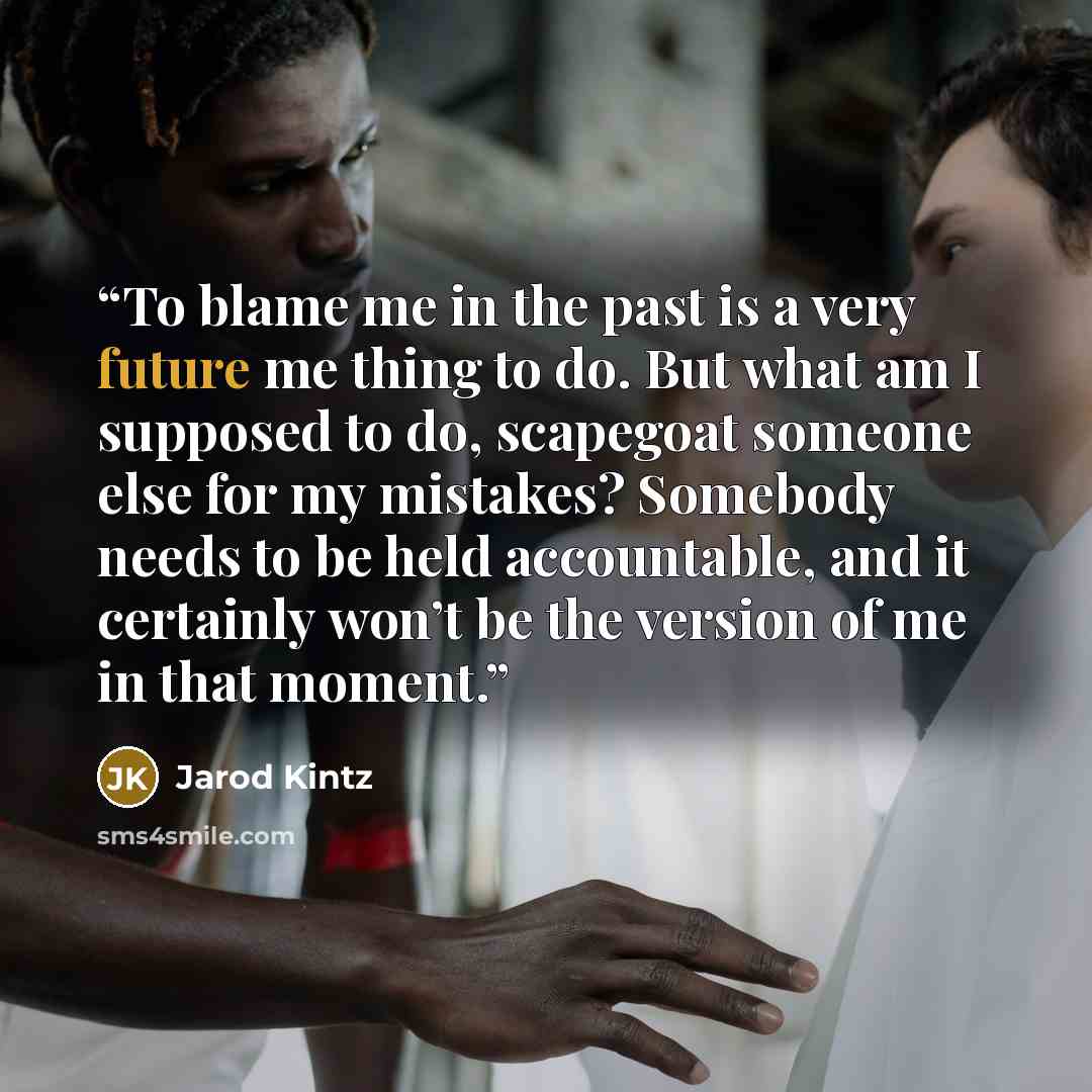 “To blame me in the past is a very future me thing to do. But what am I supposed to do, scapegoat someone else for my mistakes? Somebody needs to be held accountable, and it certainly won’t be the version of me in that moment.” quote by Jarod Kintz