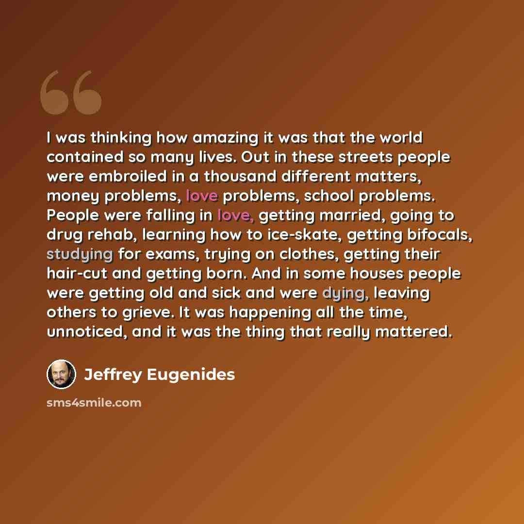 “I was thinking how amazing it was that the world contained so many lives. Out in these streets people were embroiled in a thousand different matters, money problems, love problems, school problems. People were falling in love, getting married, going to drug rehab, learning how to ice-skate…” quote by Jeffrey Eugenides
