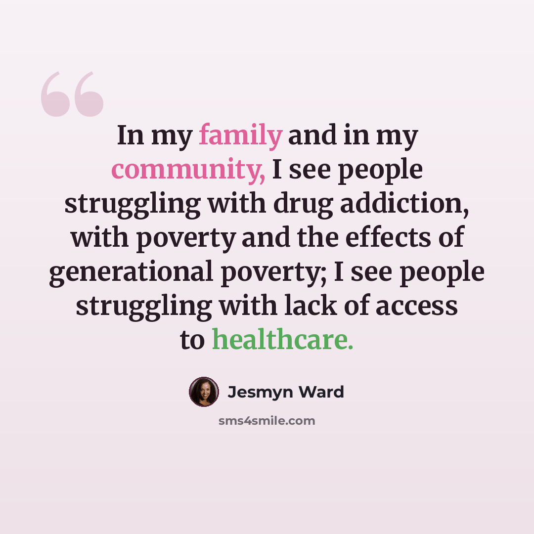 “In my family and in my community, I see people struggling with drug addiction, with poverty and the effects of generational poverty; I see people struggling with lack of access to healthcare.” quote by Jesmyn Ward