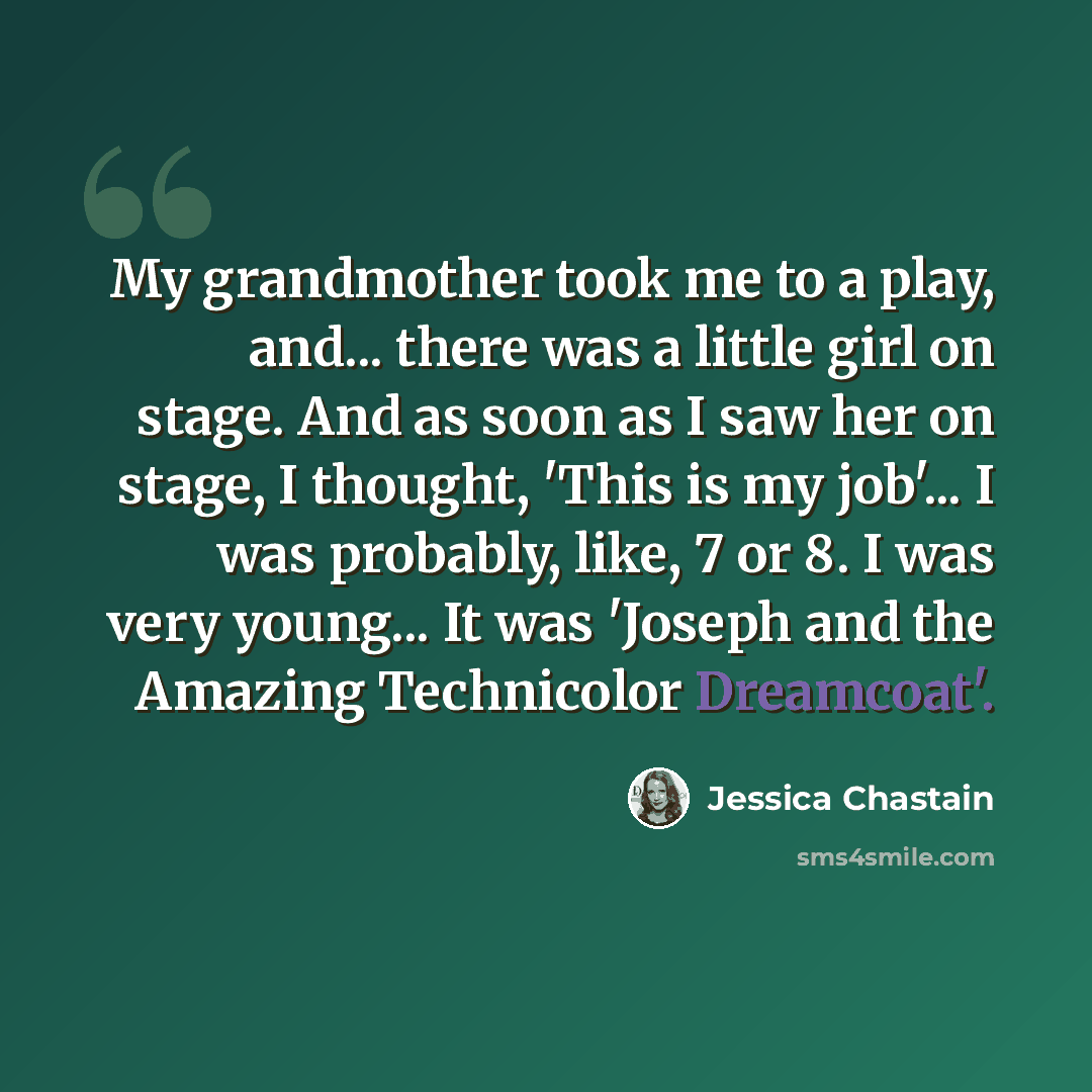 “My grandmother took me to a play, and... there was a little girl on stage. And as soon as I saw her on stage, I thought, 'This is my job'... I was probably, like, 7 or 8. I was very young... It was 'Joseph and the Amazing Technicolor Dreamcoat'.” quote by Jessica Chastain