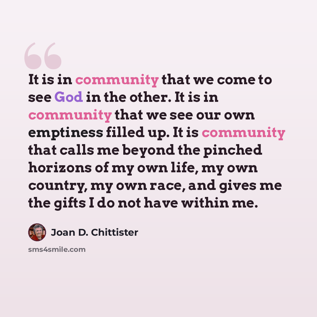 “It is in community that we come to see God in the other. It is in community that we see our own emptiness filled up. It is community that calls me beyond the pinched horizons of my own life, my own country, my own race, and gives me the gifts I do not have within me.” quote by Joan D. Chittister