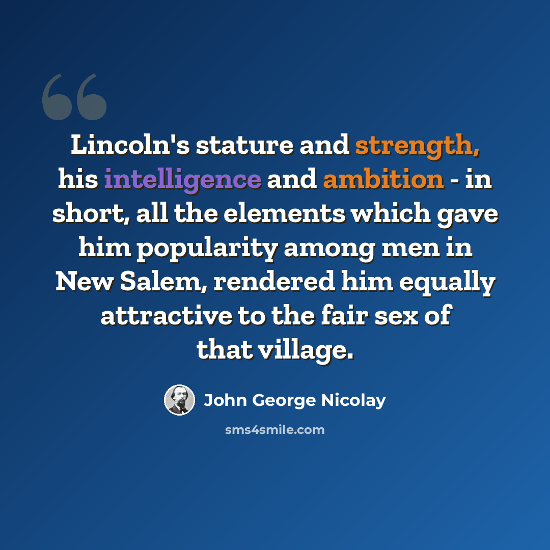 “Lincoln's stature and strength, his intelligence and ambition - in short, all the elements which gave him popularity among men in New Salem, rendered him equally attractive to the fair sex of that village.” quote by John George Nicolay