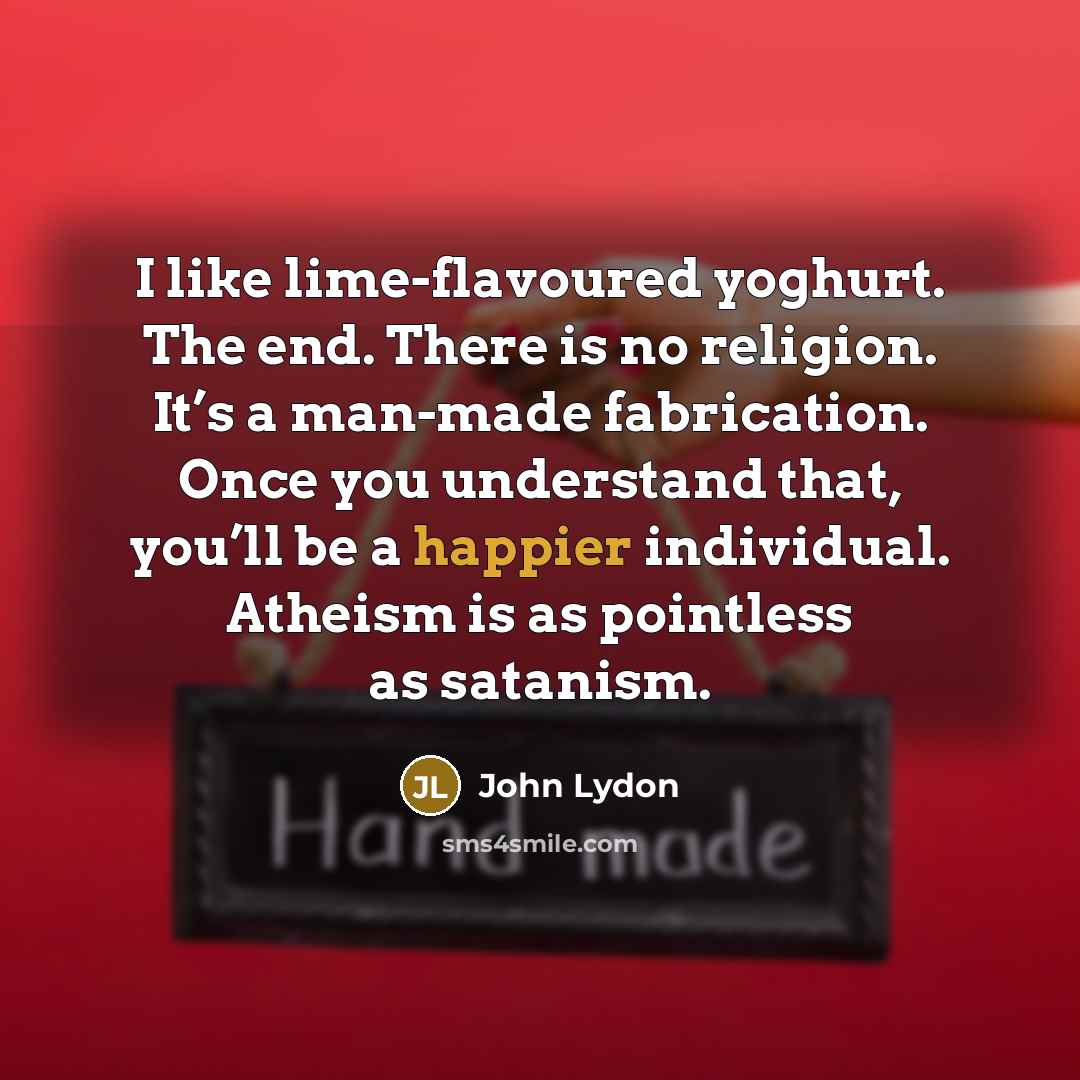 “I like lime-flavoured yoghurt. The end. There is no religion. It’s a man-made fabrication. Once you understand that, you’ll be a happier individual. Atheism is as pointless as satanism.” quote by John Lydon