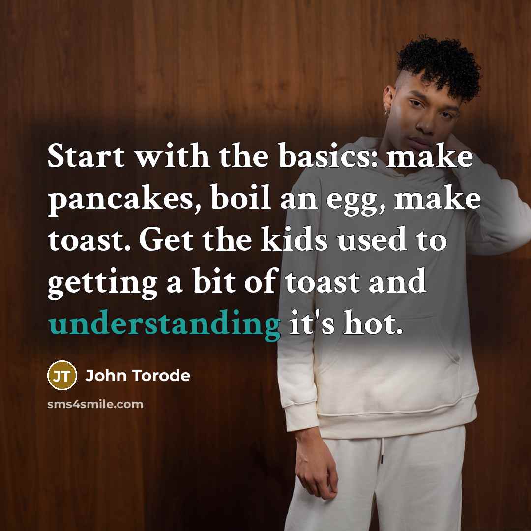 “Start with the basics: make pancakes, boil an egg, make toast. Get the kids used to getting a bit of toast and understanding it's hot.” quote by John Torode