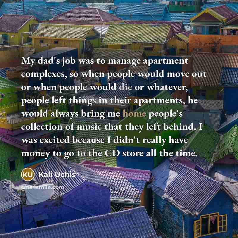“My dad's job was to manage apartment complexes, so when people would move out or when people would die or whatever, people left things in their apartments, he would always bring me home people's collection of music that they left behind. I was excited because I didn't really have money to go to…” quote by Kali Uchis