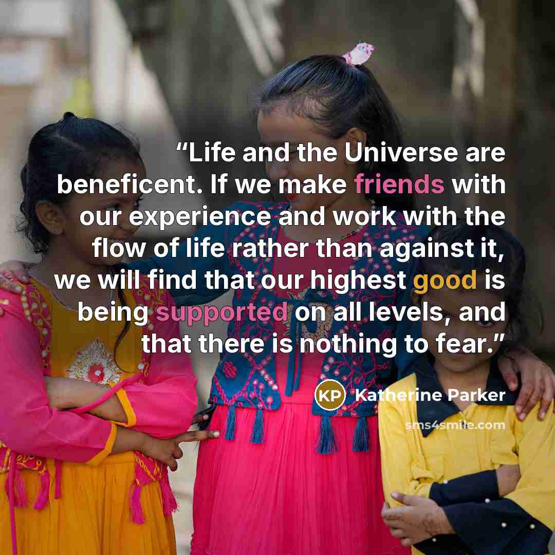 “Life and the Universe are beneficent. If we make friends with our experience and work with the flow of life rather than against it, we will find that our highest good is being supported on all levels, and that there is nothing to fear.” quote by Katherine Parker