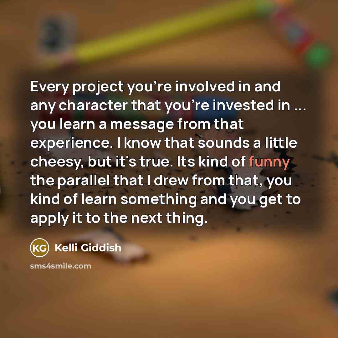 “Every project you're involved in and any character that you're invested in ... you learn a message from that experience. I know that sounds a little cheesy, but it's true. Its kind of funny the parallel that I drew from that, you kind of learn something and you get to apply it to the next thing.” quote by Kelli Giddish
