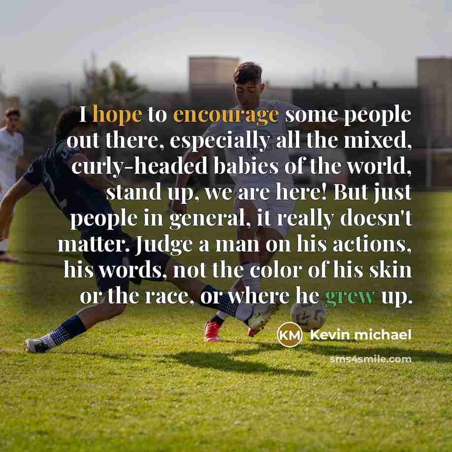 “I hope to encourage some people out there, especially all the mixed, curly-headed babies of the world, stand up, we are here! But just people in general, it really doesn't matter. Judge a man on his actions, his words, not the color of his skin or the race, or where he grew up.” quote by Kevin michael