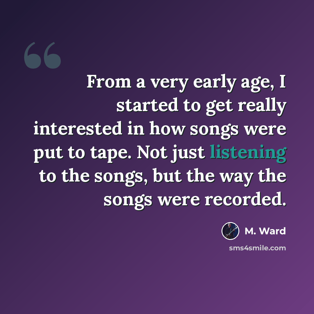 “From a very early age, I started to get really interested in how songs were put to tape. Not just listening to the songs, but the way the songs were recorded.” quote by M. Ward