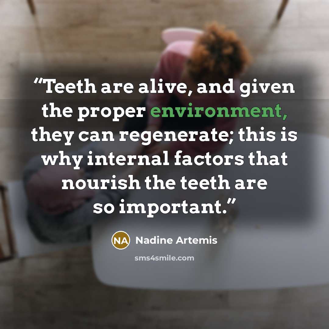 “Teeth are alive, and given the proper environment, they can regenerate; this is why internal factors that nourish the teeth are so important.” quote by Nadine Artemis