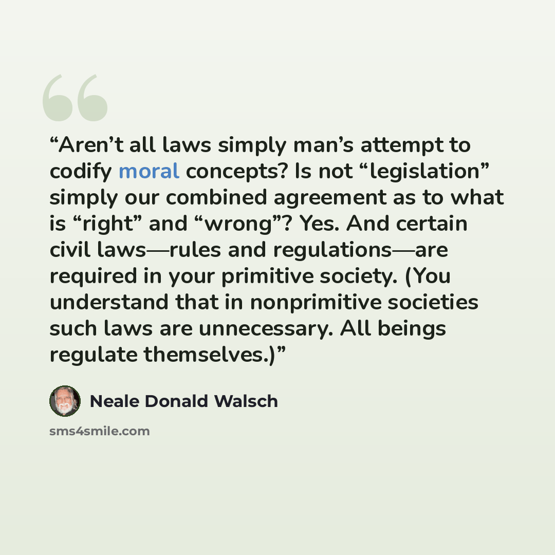 “Aren’t all laws simply man’s attempt to codify moral concepts? Is not “legislation” simply our combined agreement as to what is “right” and “wrong”? Yes. And certain civil laws—rules and regulations—are required in your primitive society. (You understand that in nonprimitive societies such laws…” quote by Neale Donald Walsch