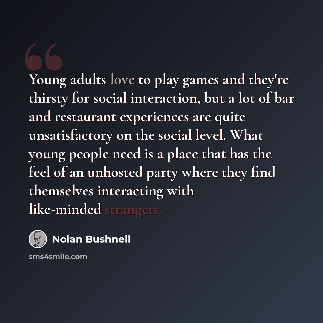 “Young adults love to play games and they're thirsty for social interaction, but a lot of bar and restaurant experiences are quite unsatisfactory on the social level. What young people need is a place that has the feel of an unhosted party where they find themselves interacting with like-minded…” quote by Nolan Bushnell