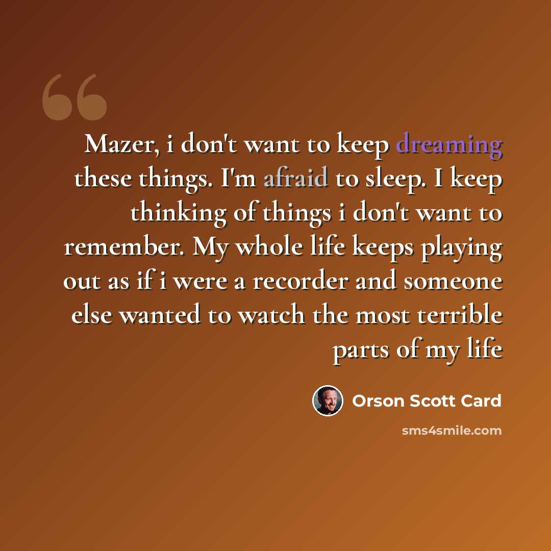 “Mazer, i don't want to keep dreaming these things. I'm afraid to sleep. I keep thinking of things i don't want to remember. My whole life keeps playing out as if i were a recorder and someone else wanted to watch the most terrible parts of my life” quote by Orson Scott Card