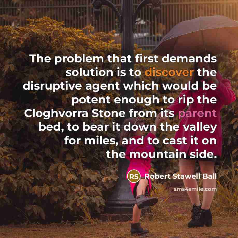 “The problem that first demands solution is to discover the disruptive agent which would be potent enough to rip the Cloghvorra Stone from its parent bed, to bear it down the valley for miles, and to cast it on the mountain side.” quote by Robert Stawell Ball