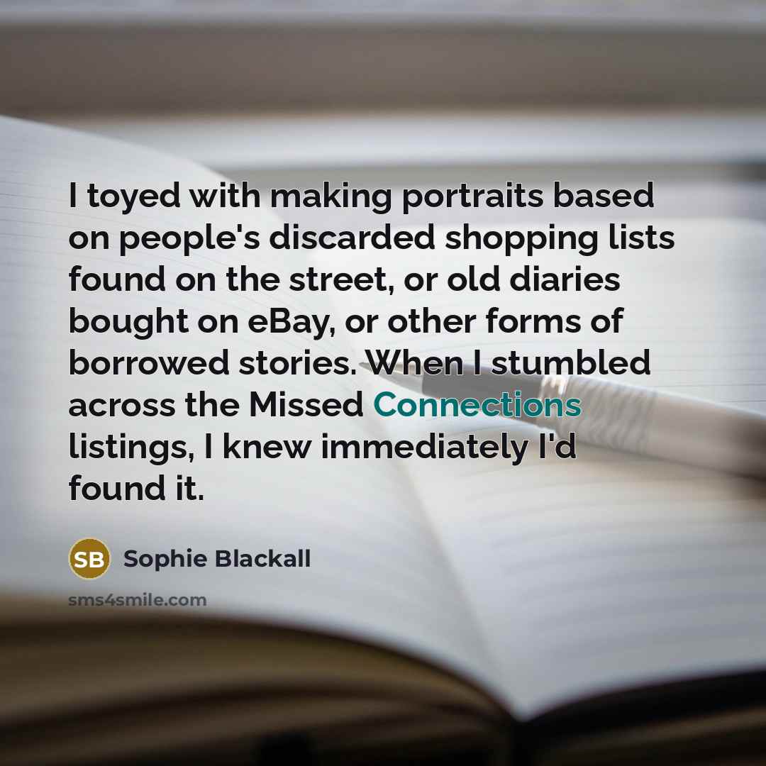 “I toyed with making portraits based on people's discarded shopping lists found on the street, or old diaries bought on eBay, or other forms of borrowed stories. When I stumbled across the Missed Connections listings, I knew immediately I'd found it.” quote by Sophie Blackall