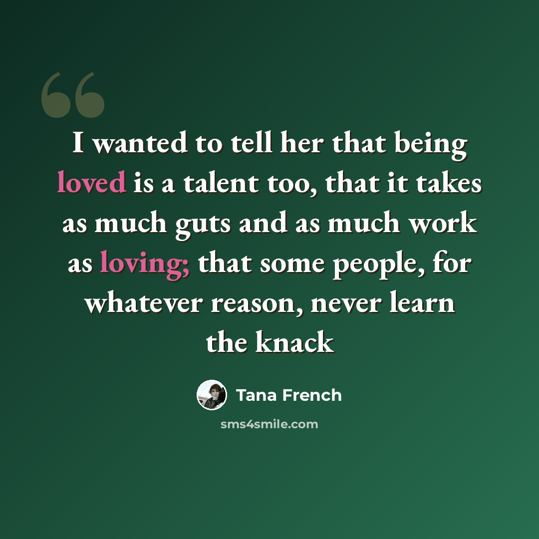 “I wanted to tell her that being loved is a talent too, that it takes as much guts and as much work as loving; that some people, for whatever reason, never learn the knack” quote by Tana French