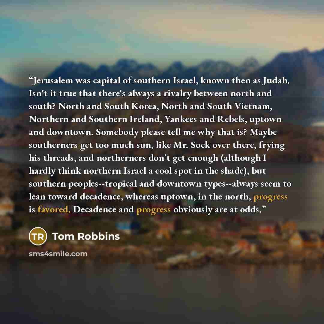 “Jerusalem was capital of southern Israel, known then as Judah. Isn't it true that there's always a rivalry between north and south? North and South Korea, North and South Vietnam, Northern and Southern Ireland, Yankees and Rebels, uptown and downtown. Somebody please tell me why that is? Maybe…” quote by Tom Robbins