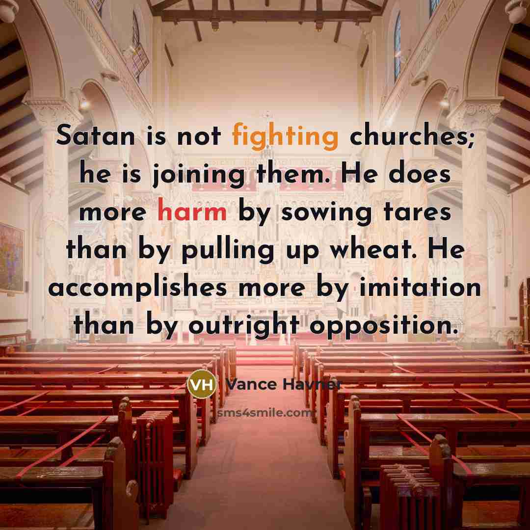 “Satan is not fighting churches; he is joining them. He does more harm by sowing tares than by pulling up wheat. He accomplishes more by imitation than by outright opposition.” quote by Vance Havner