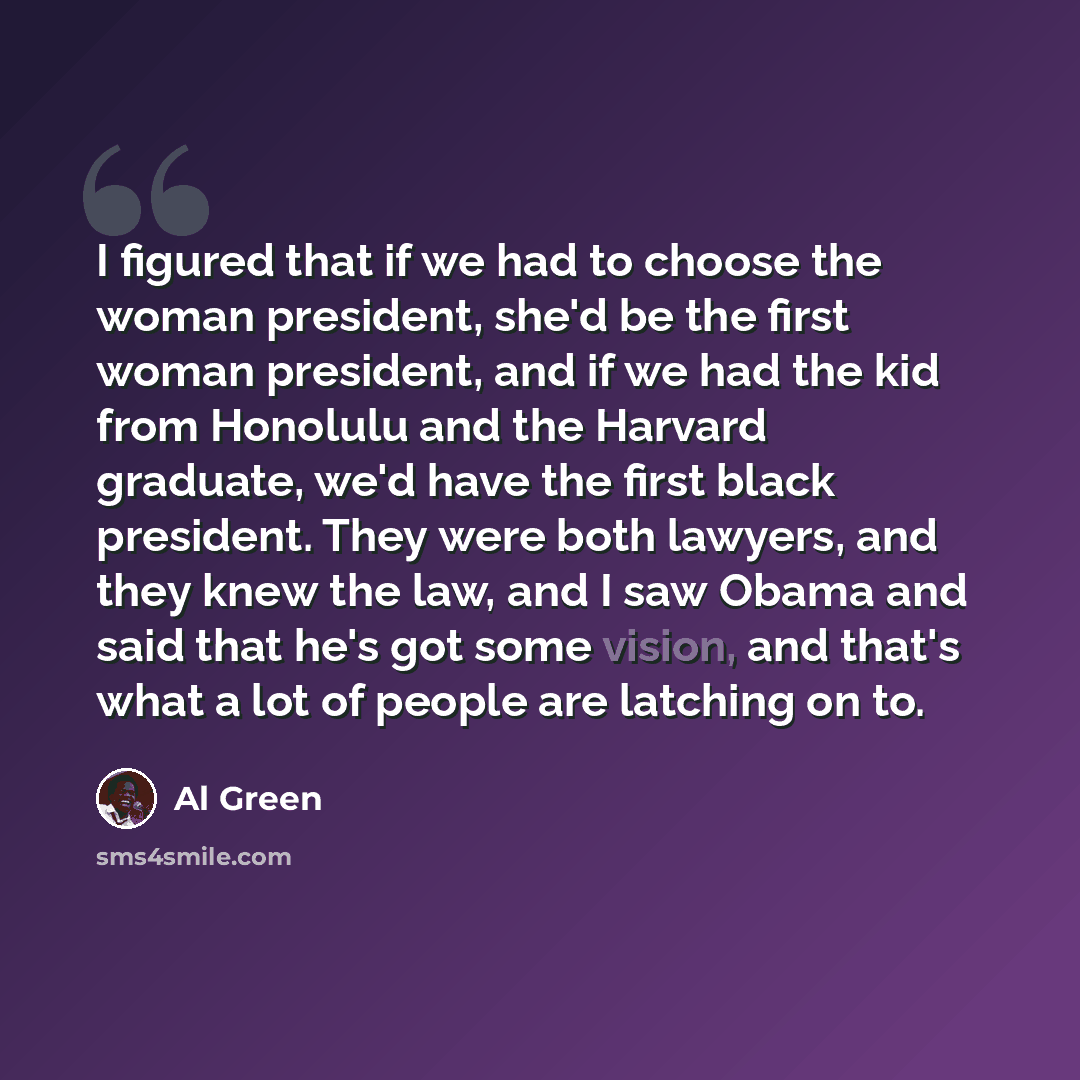 “I figured that if we had to choose the woman president, she'd be the first woman president, and if we had the kid from Honolulu and the Harvard graduate, we'd have the first black president. They were both lawyers, and they knew the law, and I saw Obama and said that he's got some vision, and…” quote by Al Green