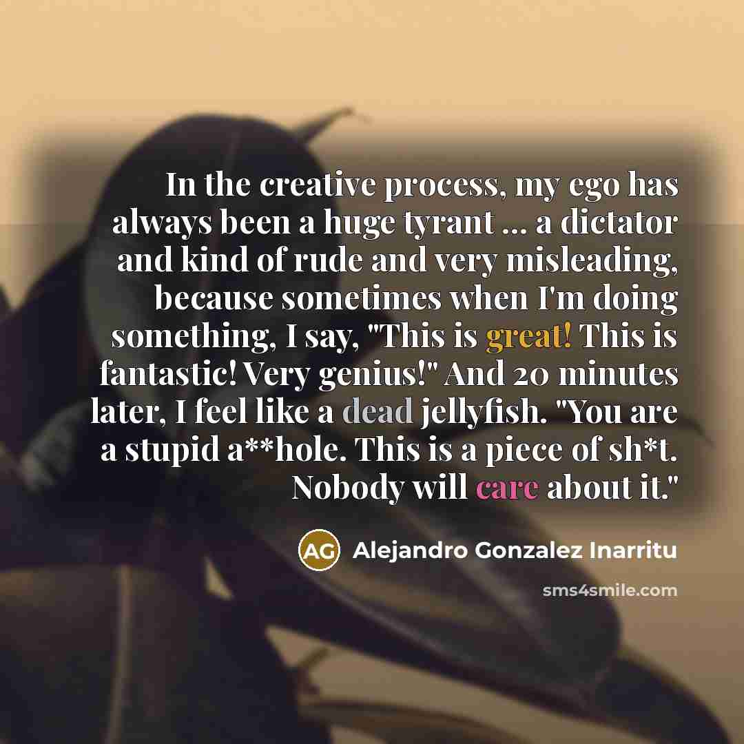 “In the creative process, my ego has always been a huge tyrant ... a dictator and kind of rude and very misleading, because sometimes when I'm doing something, I say, "This is great! This is fantastic! Very genius!" And 20 minutes later, I feel like a dead jellyfish. "You are a stupid a**hole. This…” quote by Alejandro Gonzalez Inarritu