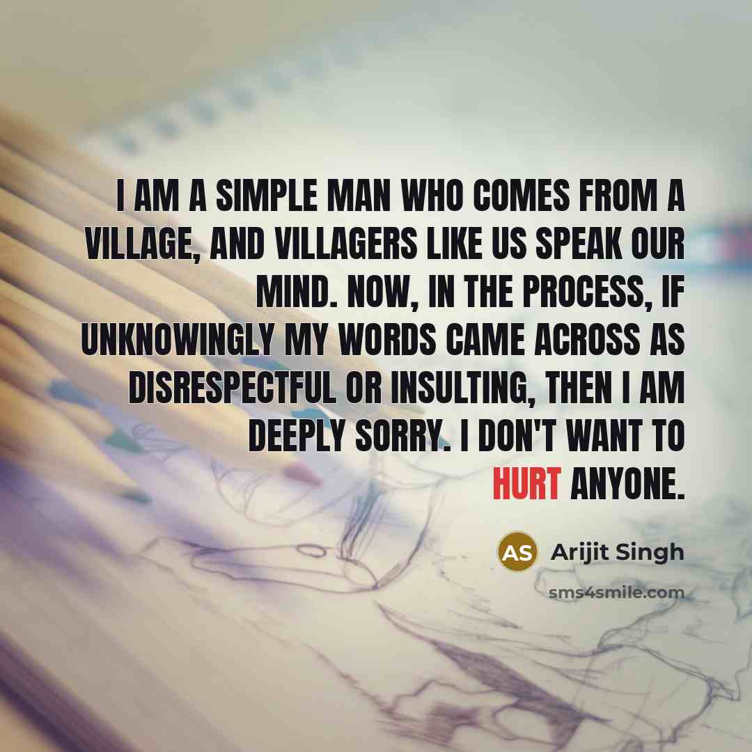 “I am a simple man who comes from a village, and villagers like us speak our mind. Now, in the process, if unknowingly my words came across as disrespectful or insulting, then I am deeply sorry. I don't want to hurt anyone.” quote by Arijit Singh