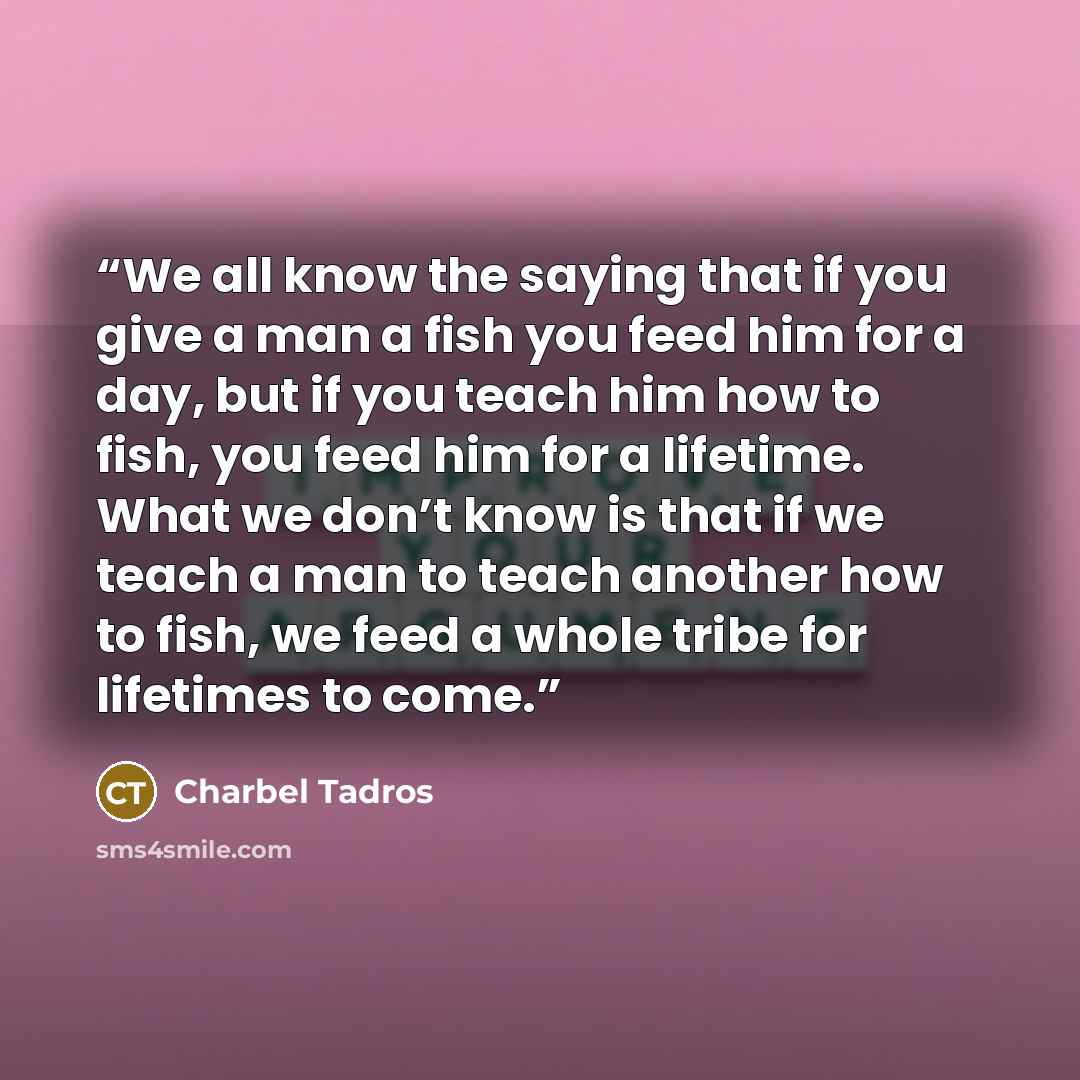 “We all know the saying that if you give a man a fish you feed him for a day, but if you teach him how to fish, you feed him for a lifetime. What we don’t know is that if we teach a man to teach another how to fish, we feed a whole tribe for lifetimes to come.” quote by Charbel Tadros