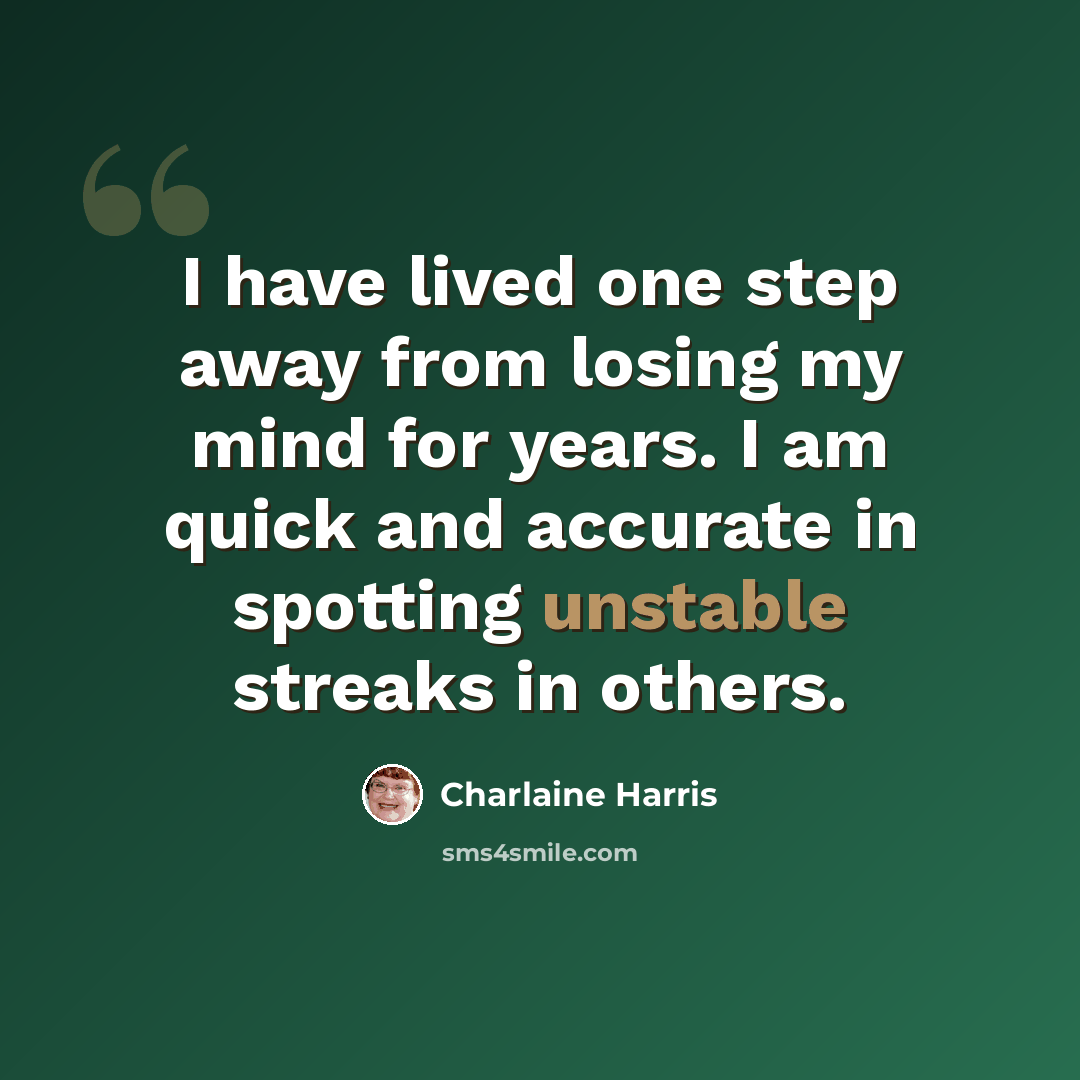 “I have lived one step away from losing my mind for years. I am quick and accurate in spotting unstable streaks in others.” quote by Charlaine Harris