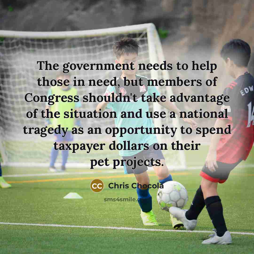“The government needs to help those in need, but members of Congress shouldn't take advantage of the situation and use a national tragedy as an opportunity to spend taxpayer dollars on their pet projects.” quote by Chris Chocola