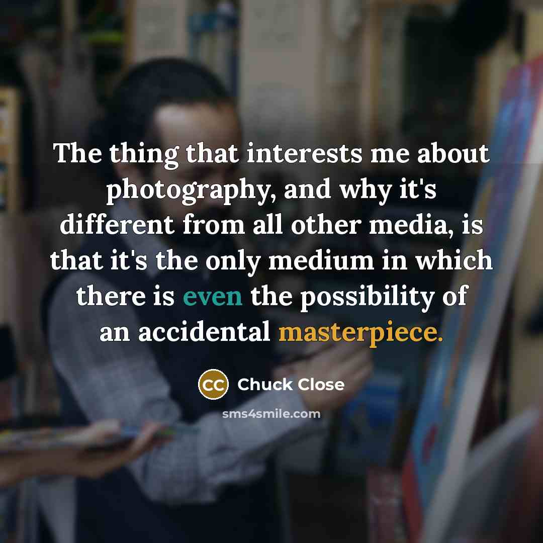 “The thing that interests me about photography, and why it's different from all other media, is that it's the only medium in which there is even the possibility of an accidental masterpiece.” quote by Chuck Close