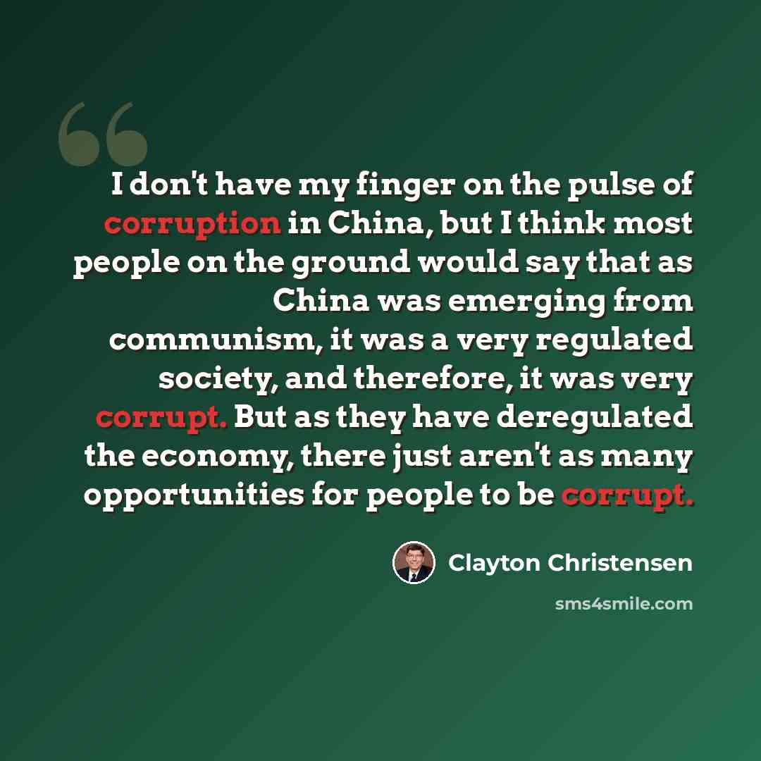 “I don't have my finger on the pulse of corruption in China, but I think most people on the ground would say that as China was emerging from communism, it was a very regulated society, and therefore, it was very corrupt. But as they have deregulated the economy, there just aren't as many…” quote by Clayton Christensen
